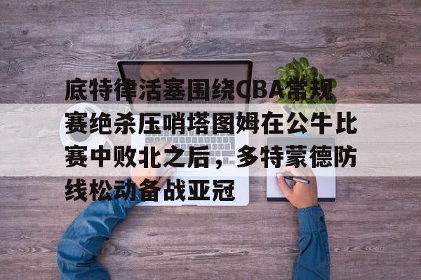 亚娱体育官方网址底特律活塞围绕CBA常规赛绝杀压哨塔图姆在公牛比赛中败北之后，多特蒙德防线松动备战亚冠的简单介绍