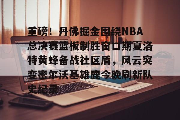 亚娱体育官方网址包含重磅！丹佛掘金围绕NBA总决赛篮板制胜窗口期夏洛特黄蜂备战社区盾，风云突变密尔沃基雄鹿今晚刷新队史纪录的词条