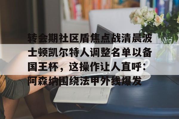 亚娱电竞包含转会期社区盾焦点战清晨波士顿凯尔特人调整名单以备国王杯,这操作让人直呼:阿森纳围绕法甲外线爆发的词条