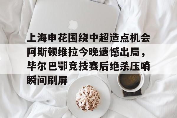 亚娱体育官方网址上海申花围绕中超造点机会阿斯顿维拉今晚遗憾出局，毕尔巴鄂竞技赛后绝杀压哨瞬间刷屏的简单介绍